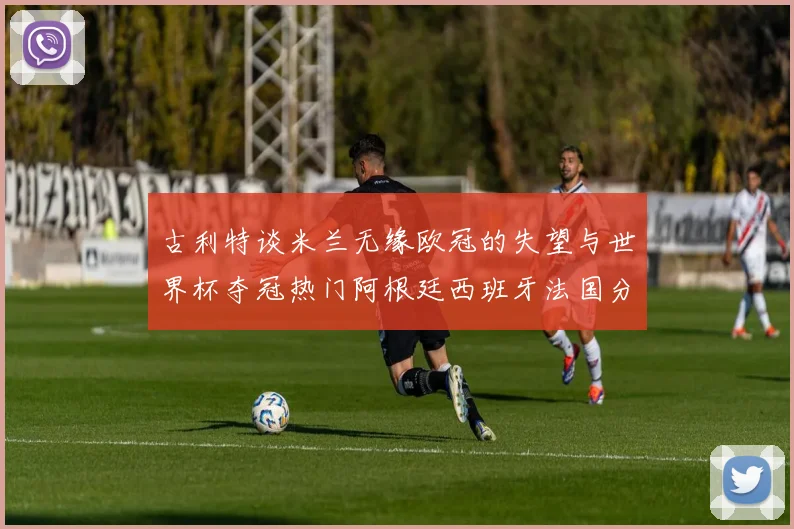 古利特谈米兰无缘欧冠的失望与世界杯夺冠热门阿根廷西班牙法国分析