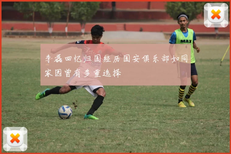 李磊回忆归国经历国安俱乐部如同家园曾有多重选择