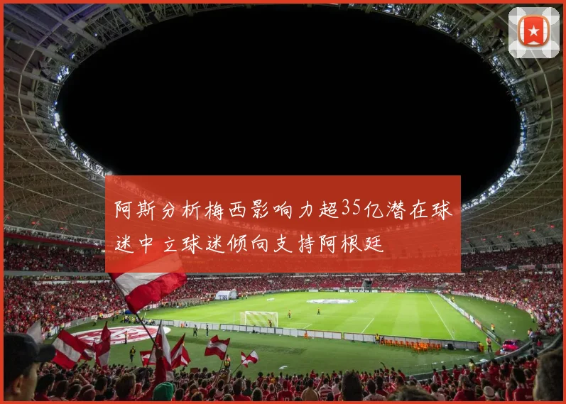阿斯分析梅西影响力超35亿潜在球迷中立球迷倾向支持阿根廷