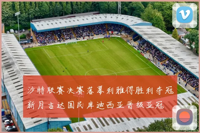 沙特联赛决赛落幕利雅得胜利夺冠新月吉达国民库迪西亚晋级亚冠