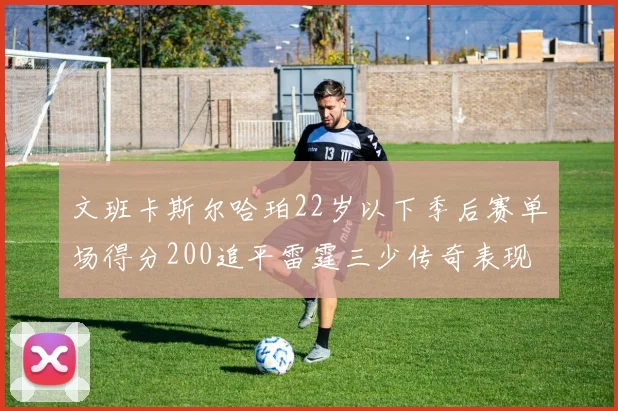 文班卡斯尔哈珀22岁以下季后赛单场得分200追平雷霆三少传奇表现