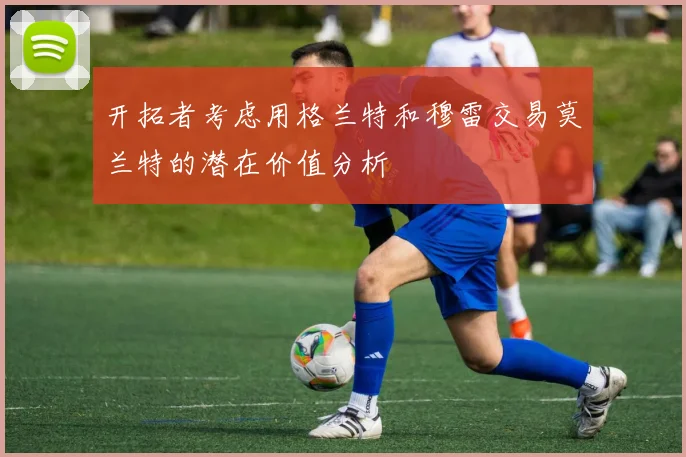 开拓者考虑用格兰特和穆雷交易莫兰特的潜在价值分析