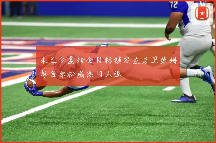 米兰今夏转会目标锁定左后卫劳姆与吕尔松成热门人选