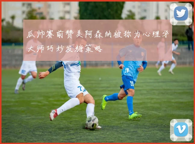 瓜帅赛前赞美阿森纳被称为心理学大师巧妙发糖策略