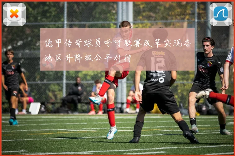 德甲传奇球员呼吁联赛改革实现各地区升降级公平对待