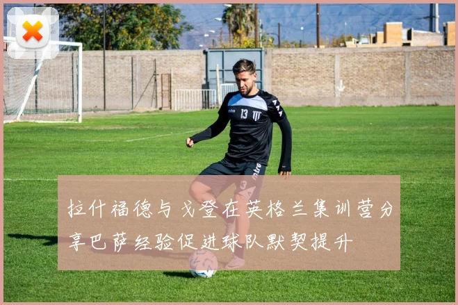 拉什福德与戈登在英格兰集训营分享巴萨经验促进球队默契提升
