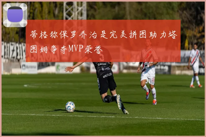 蒂格称保罗乔治是完美拼图助力塔图姆争夺MVP荣誉