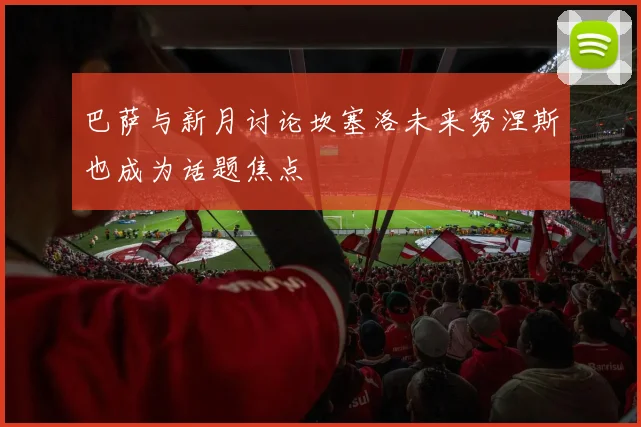巴萨与新月讨论坎塞洛未来努涅斯也成为话题焦点