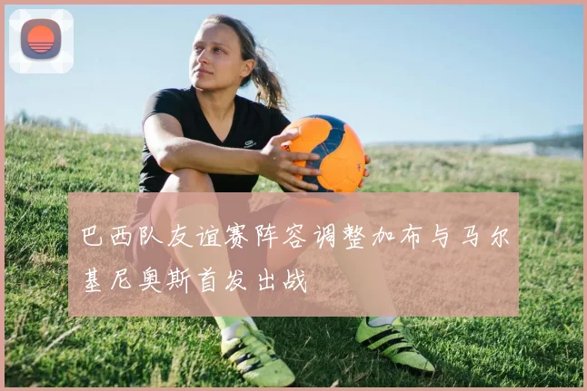 巴西队友谊赛阵容调整加布与马尔基尼奥斯首发出战