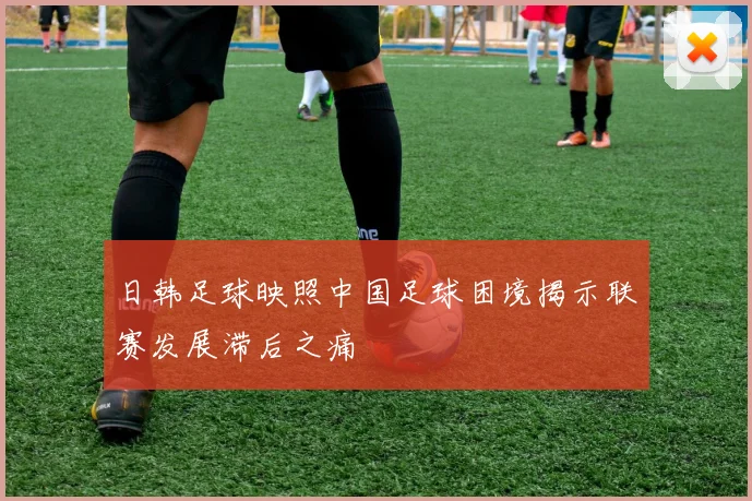 日韩足球映照中国足球困境揭示联赛发展滞后之痛