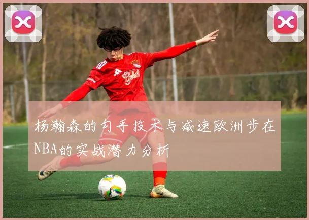 杨瀚森的勾手技术与减速欧洲步在NBA的实战潜力分析