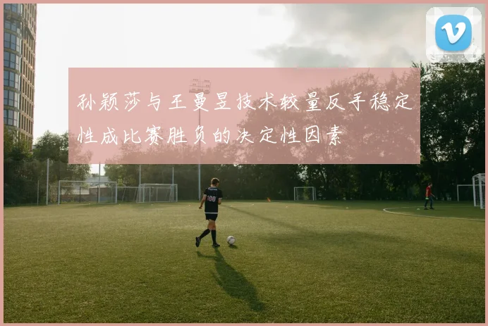 孙颖莎与王曼昱技术较量反手稳定性成比赛胜负的决定性因素